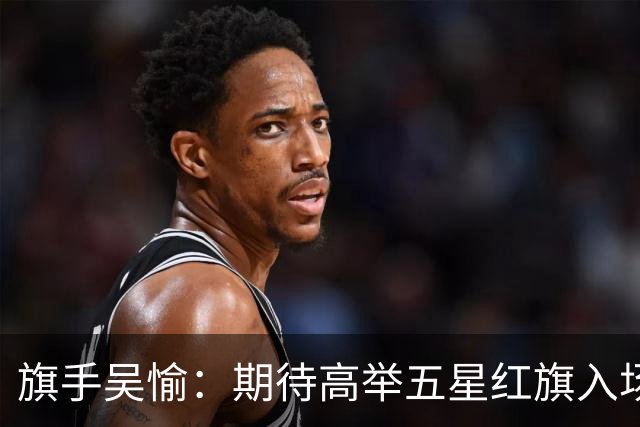 旗手吴愉：期待高举五星红旗入场 为国而战是最大动力